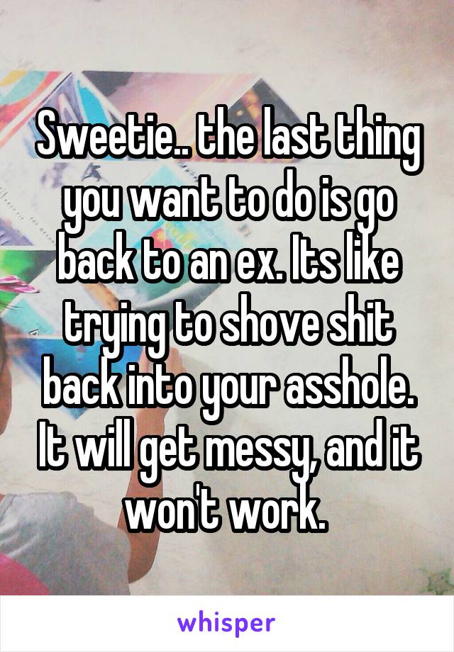 Sweetie.. the last thing you want to do is go back to an ex. Its like trying to shove shit back into your asshole. It will get messy, and it won't work. 