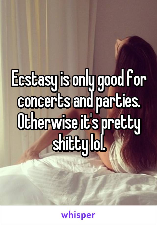 Ecstasy is only good for concerts and parties. Otherwise it's pretty shitty lol.