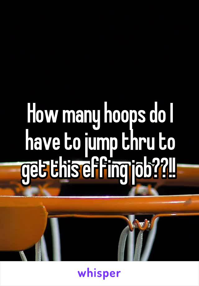 How many hoops do I have to jump thru to get this effing job??!! 
