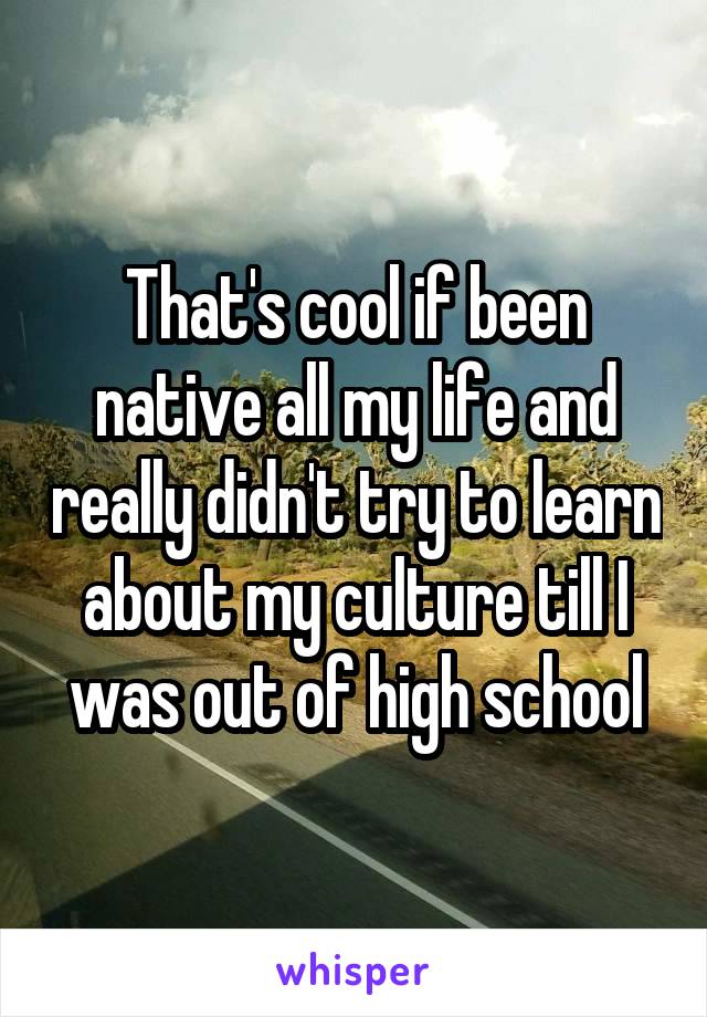 That's cool if been native all my life and really didn't try to learn about my culture till I was out of high school