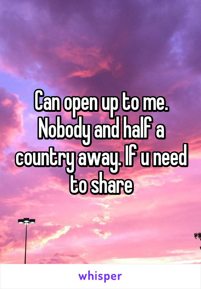 Can open up to me. Nobody and half a country away. If u need to share