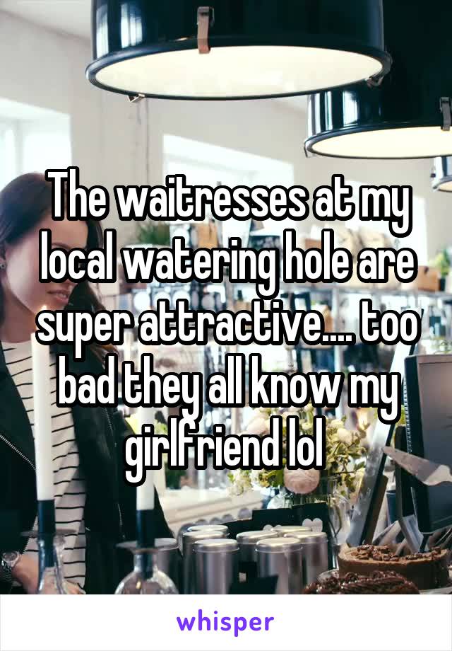 The waitresses at my local watering hole are super attractive.... too bad they all know my girlfriend lol 