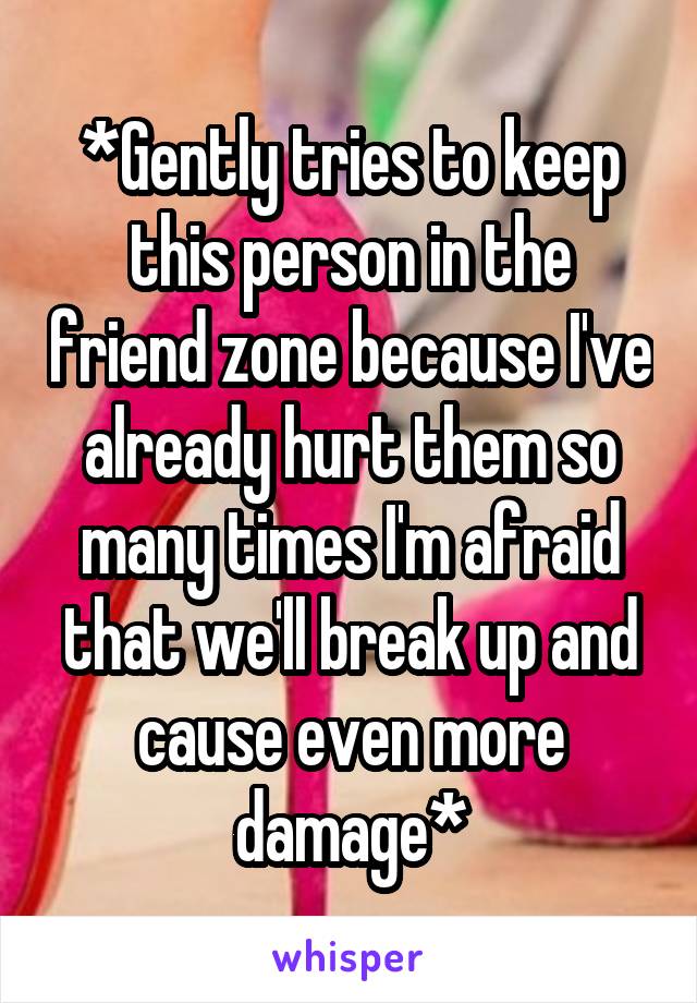 *Gently tries to keep this person in the friend zone because I've already hurt them so many times I'm afraid that we'll break up and cause even more damage*