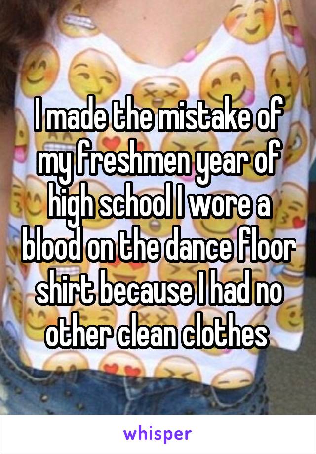 I made the mistake of my freshmen year of high school I wore a blood on the dance floor shirt because I had no other clean clothes 