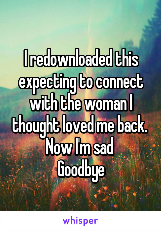 I redownloaded this expecting to connect with the woman I thought loved me back. 
Now I'm sad 
Goodbye