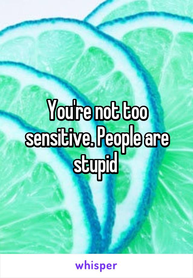 You're not too sensitive. People are stupid 