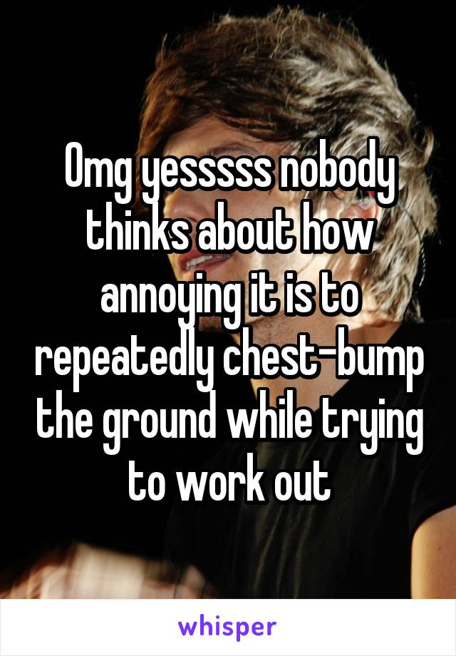 Omg yesssss nobody thinks about how annoying it is to repeatedly chest-bump the ground while trying to work out