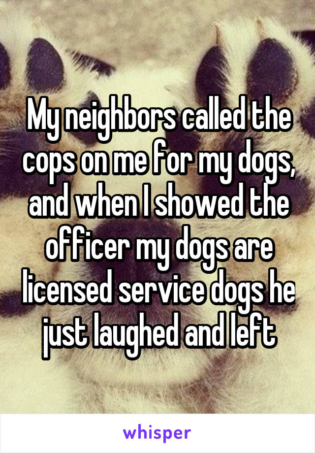 My neighbors called the cops on me for my dogs, and when I showed the officer my dogs are licensed service dogs he just laughed and left