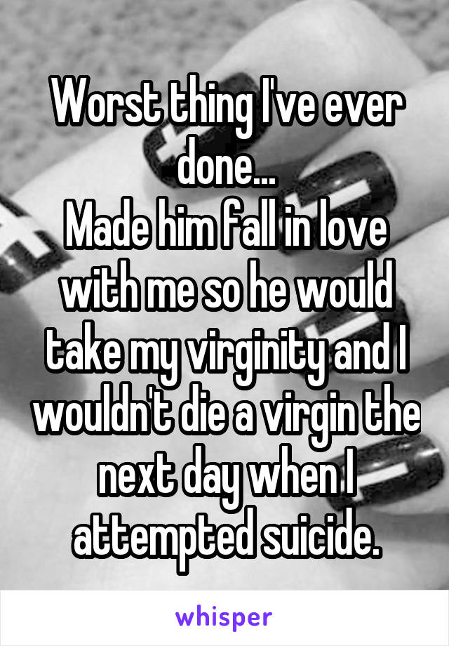 Worst thing I've ever done...
Made him fall in love with me so he would take my virginity and I wouldn't die a virgin the next day when I attempted suicide.