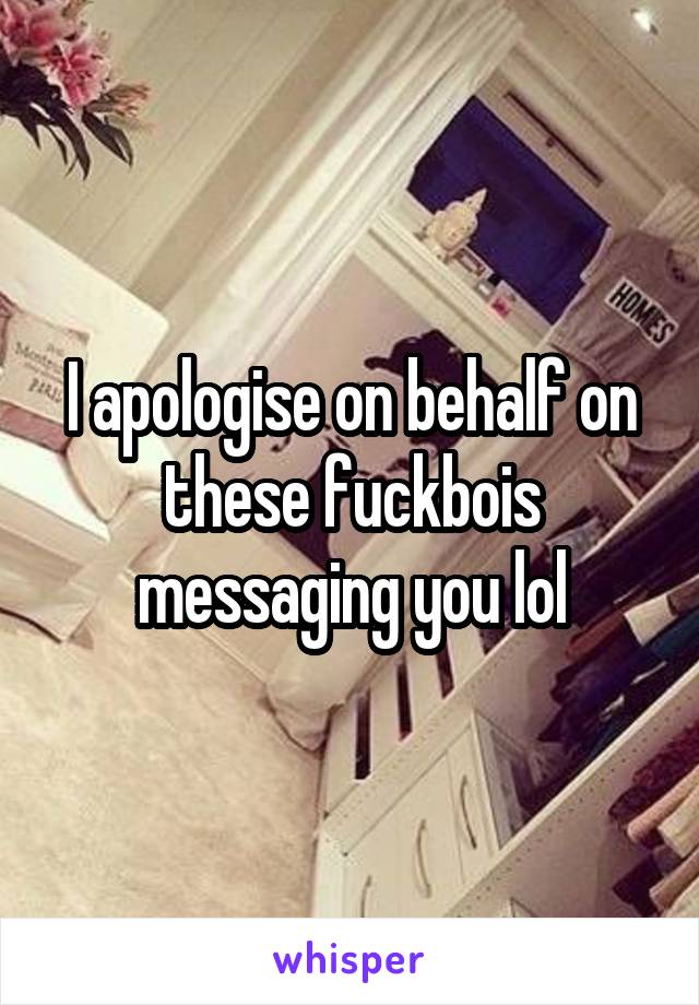 I apologise on behalf on these fuckbois messaging you lol