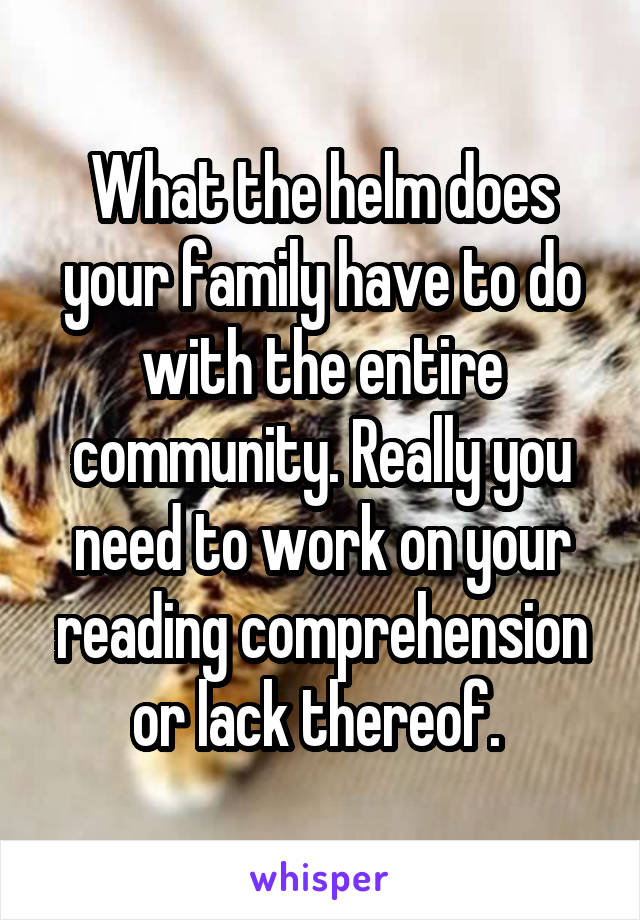 What the helm does your family have to do with the entire community. Really you need to work on your reading comprehension or lack thereof. 