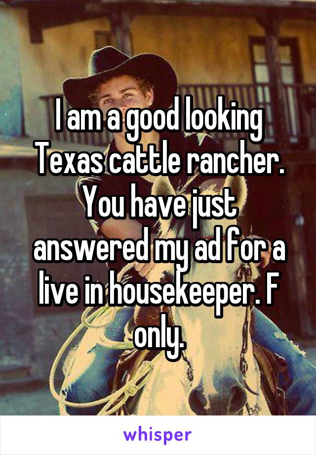 I am a good looking Texas cattle rancher. You have just answered my ad for a live in housekeeper. F only.
