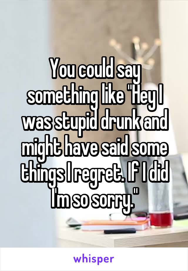 You could say something like "Hey I was stupid drunk and might have said some things I regret. If I did I'm so sorry."
