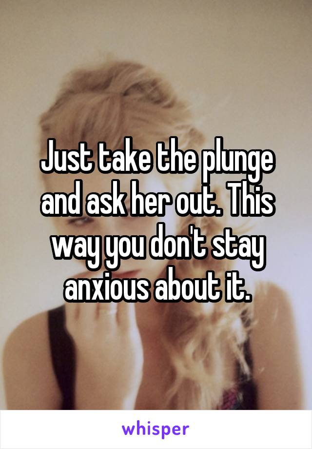 Just take the plunge and ask her out. This way you don't stay anxious about it.