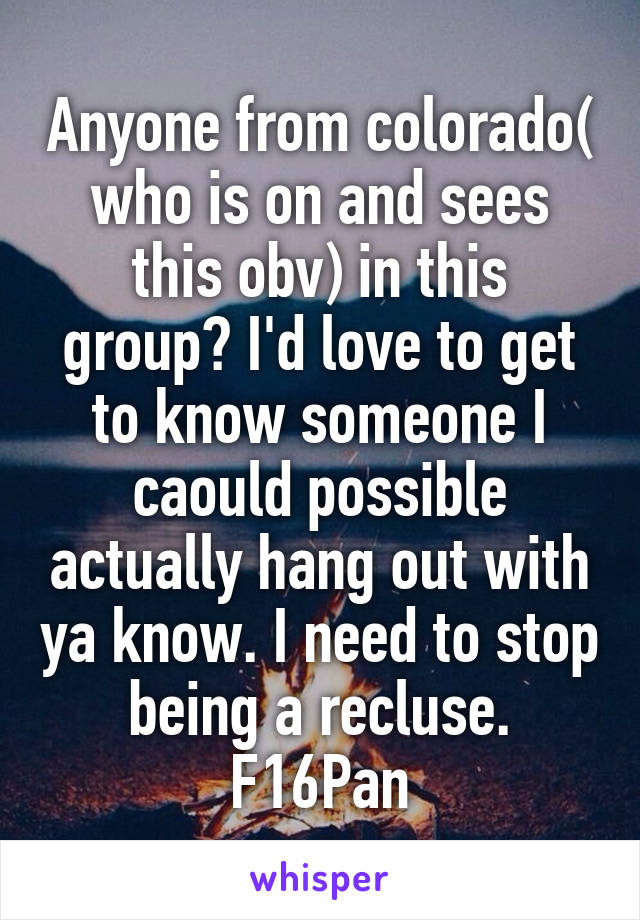 Anyone from colorado( who is on and sees this obv) in this group? I'd love to get to know someone I caould possible actually hang out with ya know. I need to stop being a recluse.
F16Pan