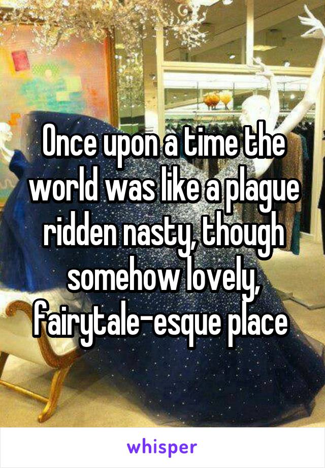 Once upon a time the world was like a plague ridden nasty, though somehow lovely, fairytale-esque place 