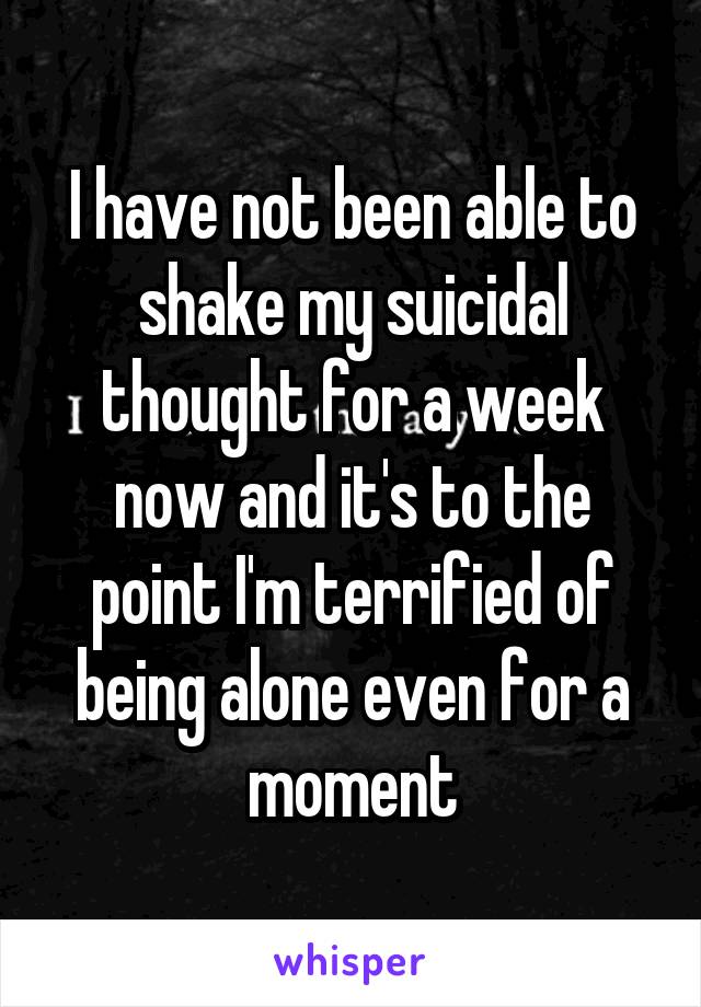 I have not been able to shake my suicidal thought for a week now and it's to the point I'm terrified of being alone even for a moment