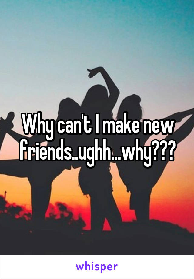 Why can't I make new friends..ughh...why???