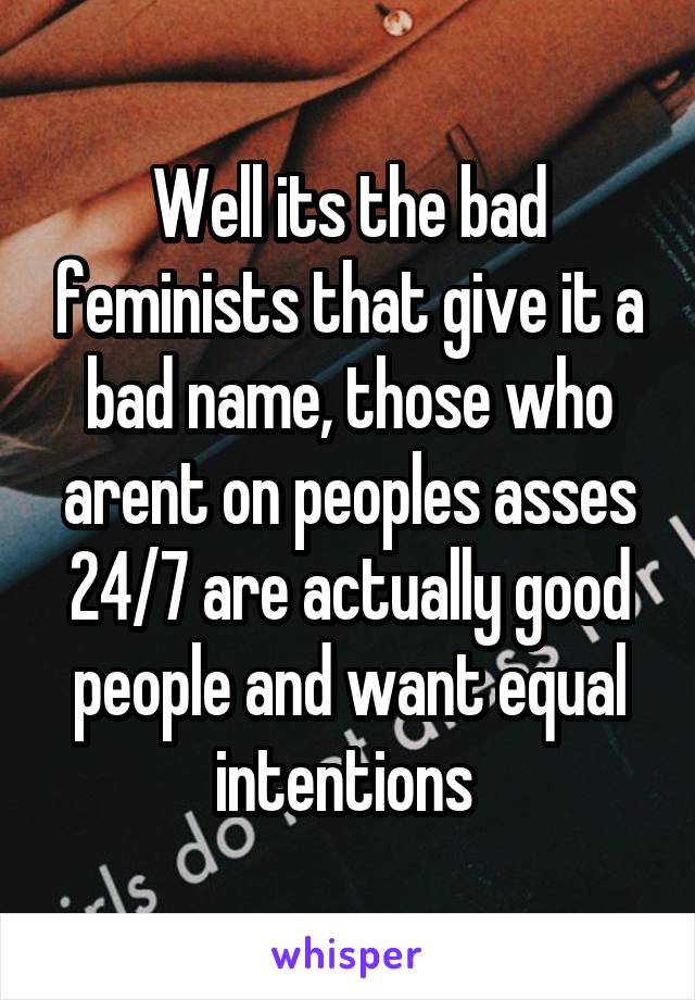 Well its the bad feminists that give it a bad name, those who arent on peoples asses 24/7 are actually good people and want equal intentions 