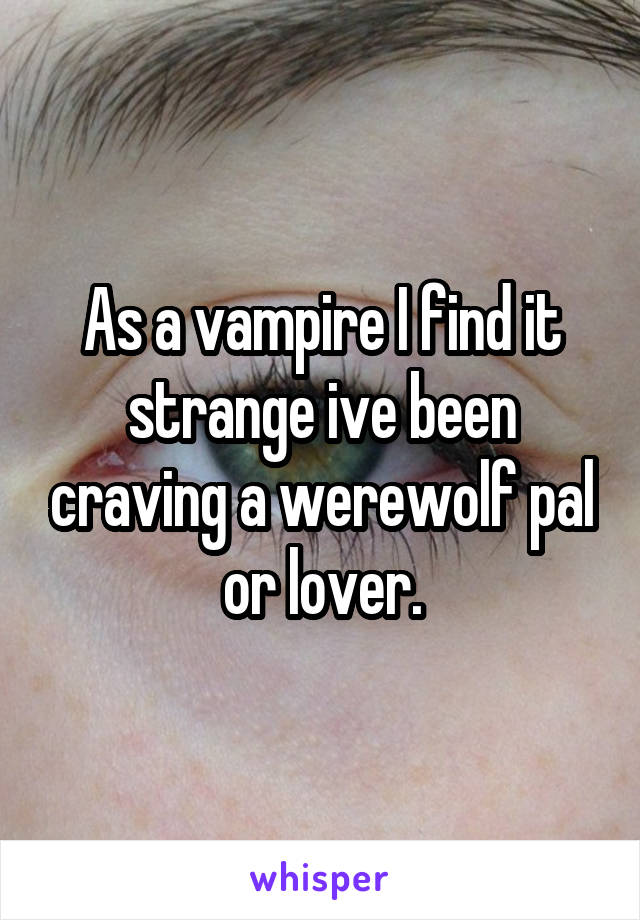 As a vampire I find it strange ive been craving a werewolf pal or lover.