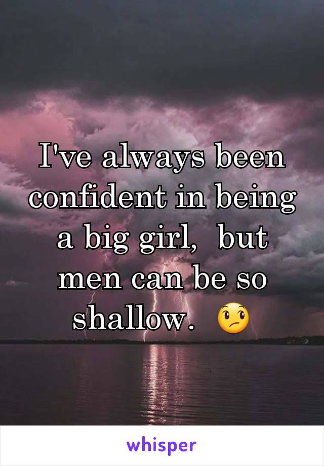 I've always been confident in being a big girl,  but men can be so shallow.  😞
