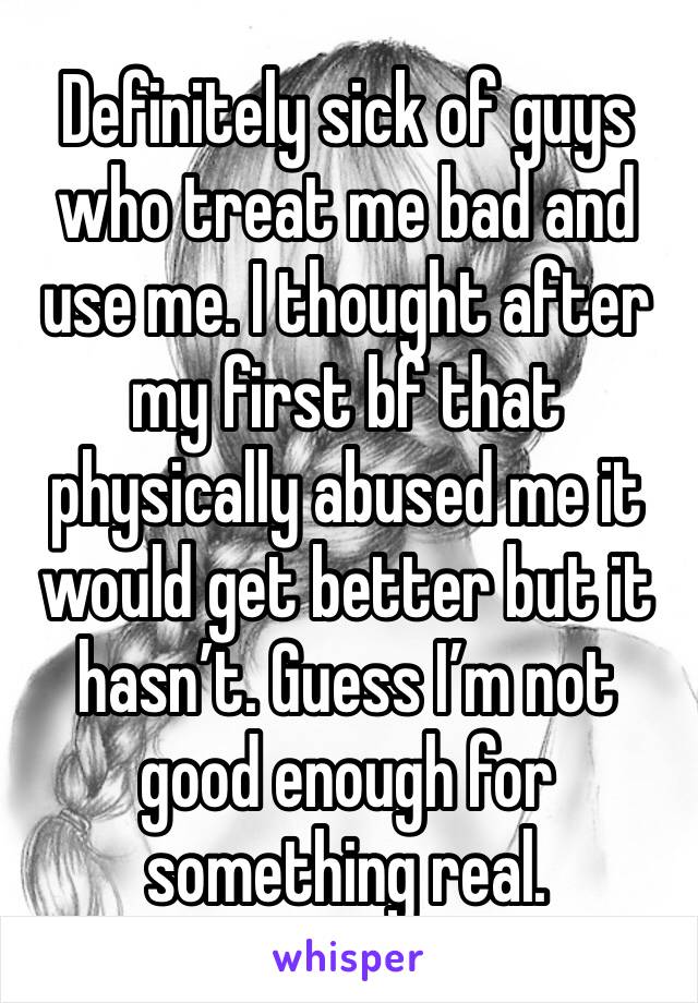 Definitely sick of guys who treat me bad and use me. I thought after my first bf that physically abused me it would get better but it hasn’t. Guess I’m not good enough for something real.