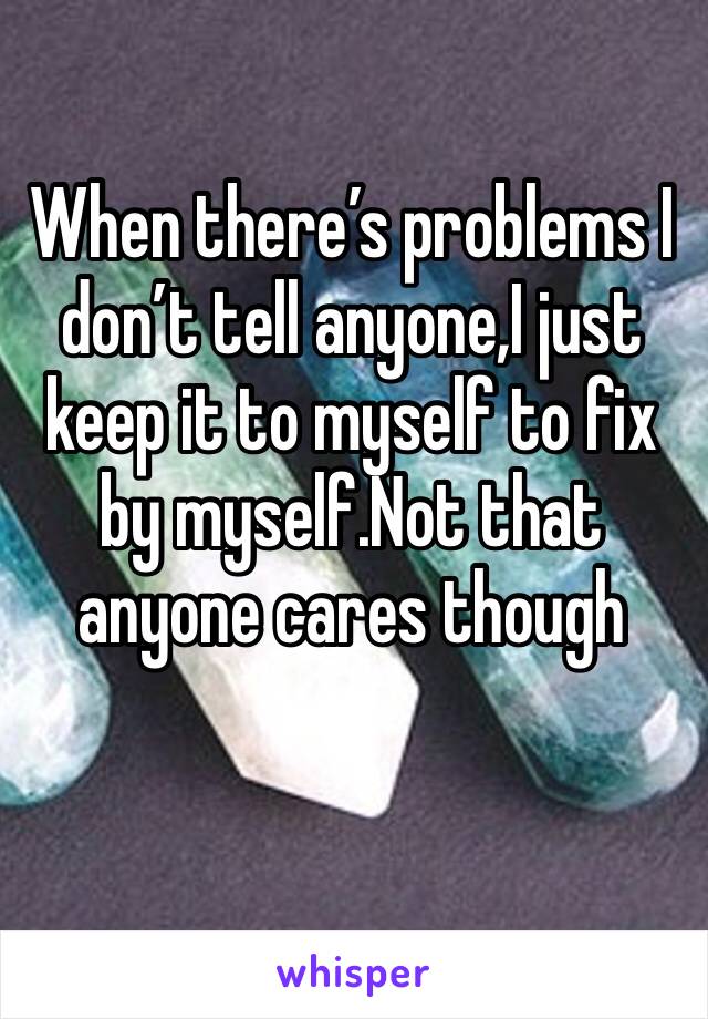 When there’s problems I don’t tell anyone,I just keep it to myself to fix by myself.Not that anyone cares though