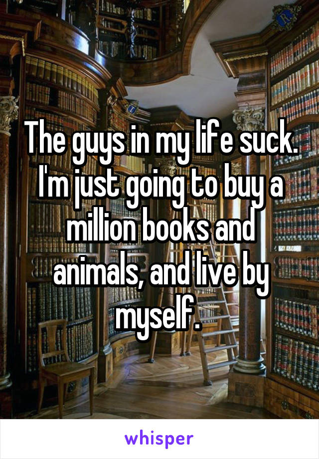 The guys in my life suck. I'm just going to buy a million books and animals, and live by myself. 