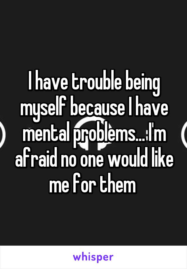 I have trouble being myself because I have mental problems... I'm afraid no one would like me for them 