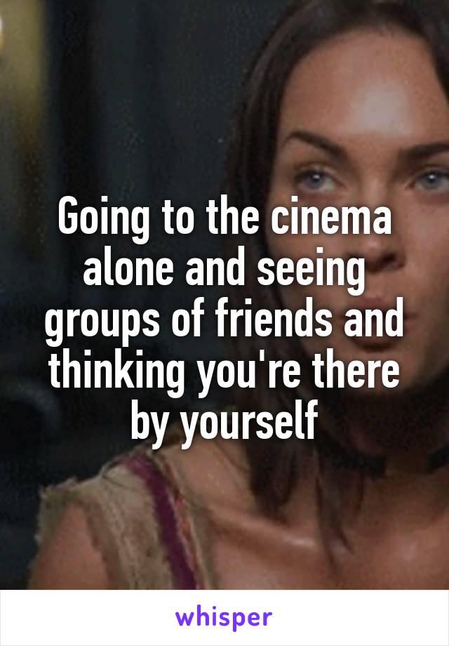 Going to the cinema alone and seeing groups of friends and thinking you're there by yourself