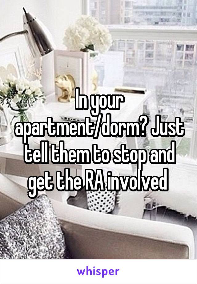 In your apartment/dorm? Just tell them to stop and get the RA involved 