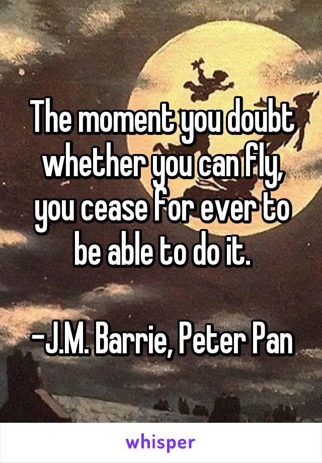 The moment you doubt whether you can fly, you cease for ever to be able to do it.

-J.M. Barrie, Peter Pan