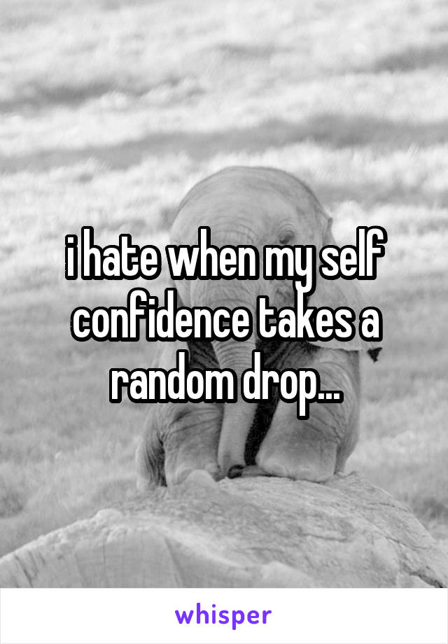 i hate when my self confidence takes a random drop...