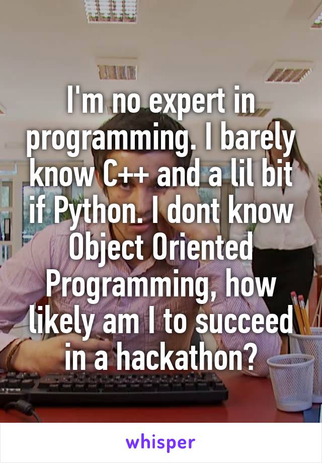 I'm no expert in programming. I barely know C++ and a lil bit if Python. I dont know Object Oriented Programming, how likely am I to succeed in a hackathon?