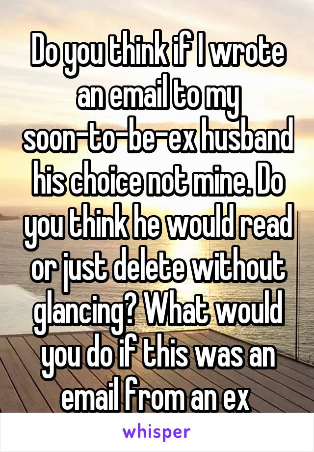 Do you think if I wrote an email to my soon-to-be-ex husband his choice not mine. Do you think he would read or just delete without glancing? What would you do if this was an email from an ex 