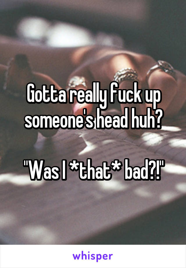 Gotta really fuck up someone's head huh?

"Was I *that* bad?!"