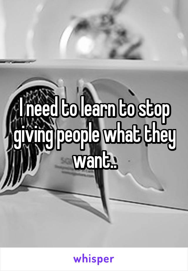 I need to learn to stop giving people what they want..