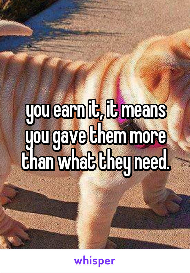 you earn it, it means you gave them more than what they need.