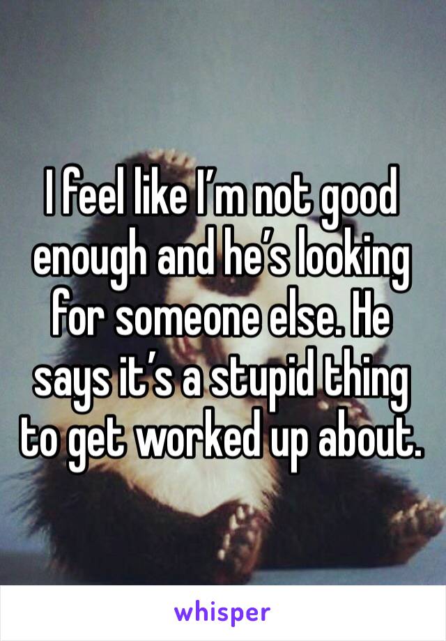 I feel like I’m not good enough and he’s looking for someone else. He says it’s a stupid thing to get worked up about. 
