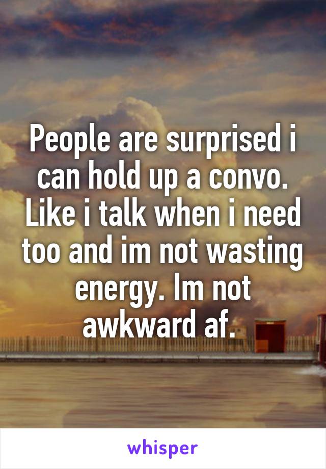 People are surprised i can hold up a convo. Like i talk when i need too and im not wasting energy. Im not awkward af. 