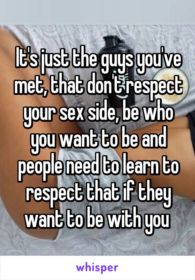 It's just the guys you've met, that don't respect your sex side, be who you want to be and people need to learn to respect that if they want to be with you 