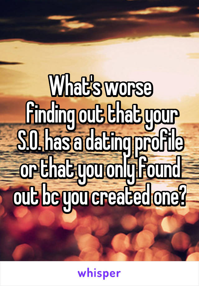What's worse
 finding out that your S.O. has a dating profile or that you only found out bc you created one?