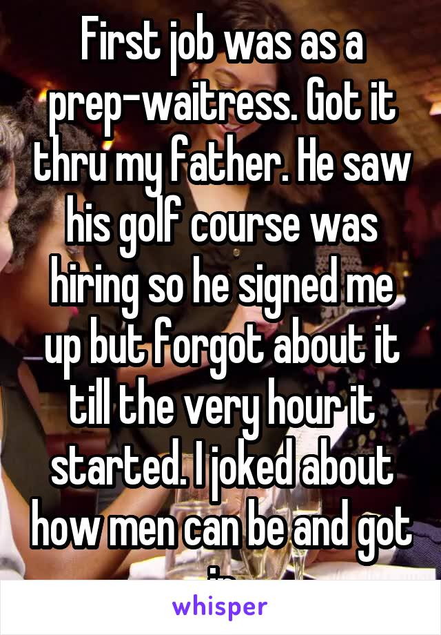 First job was as a prep-waitress. Got it thru my father. He saw his golf course was hiring so he signed me up but forgot about it till the very hour it started. I joked about how men can be and got in