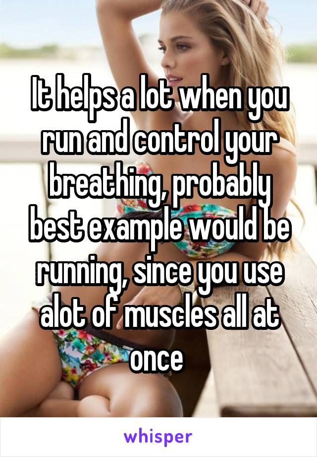 It helps a lot when you run and control your breathing, probably best example would be running, since you use alot of muscles all at once 