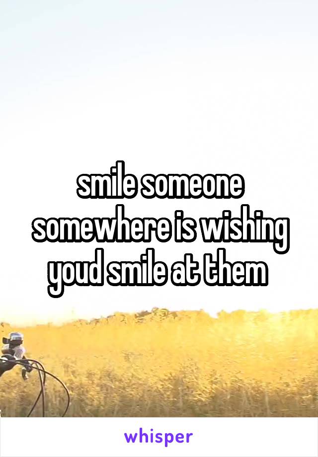 smile someone somewhere is wishing youd smile at them 