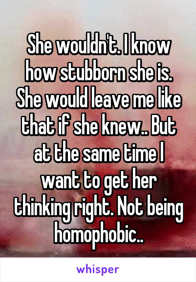 She wouldn't. I know how stubborn she is. She would leave me like that if she knew.. But at the same time I want to get her thinking right. Not being homophobic..