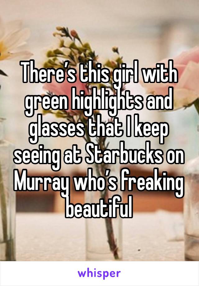 There’s this girl with green highlights and glasses that I keep seeing at Starbucks on Murray who’s freaking beautiful