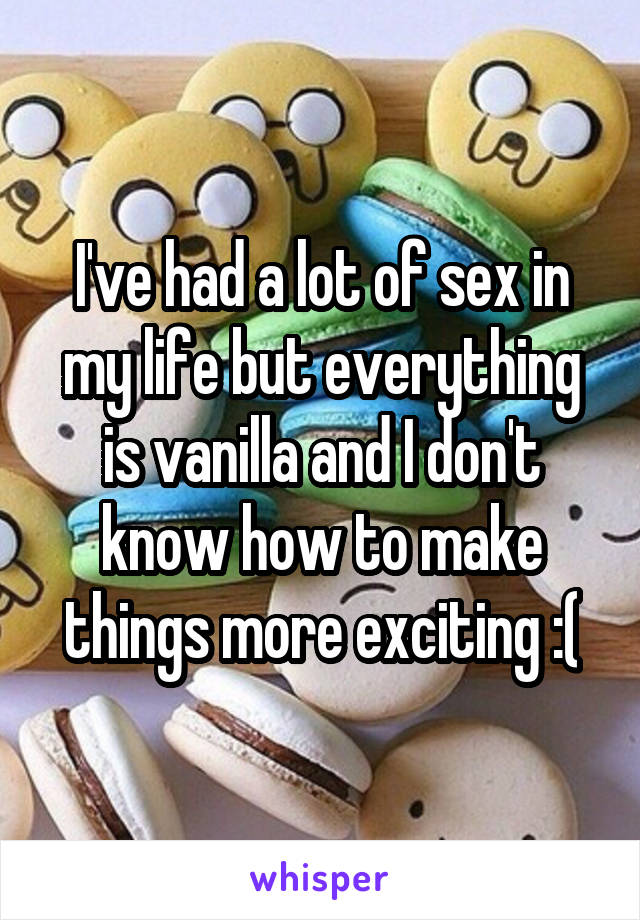 I've had a lot of sex in my life but everything is vanilla and I don't know how to make things more exciting :(