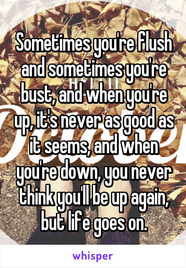 Sometimes you're flush and sometimes you're bust, and when you're up, it's never as good as it seems, and when you're down, you never think you'll be up again, but life goes on.