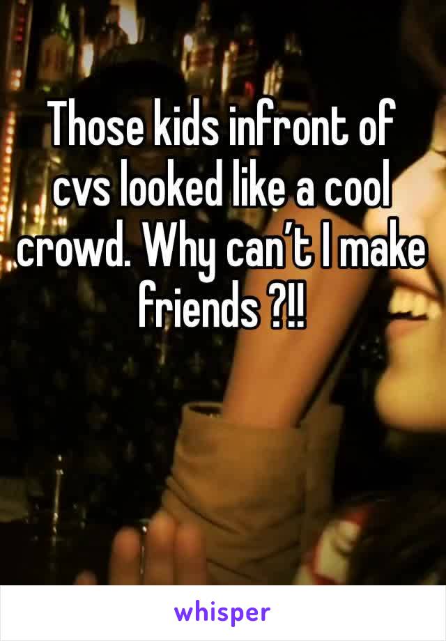 Those kids infront of cvs looked like a cool crowd. Why can’t I make friends ?!!